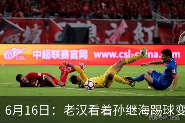6月16日：老汉看着孙继海踢球变老，国脚成绩平平也有责任